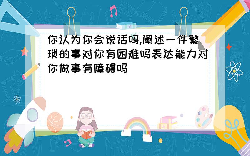 你认为你会说话吗,阐述一件繁琐的事对你有困难吗表达能力对你做事有障碍吗