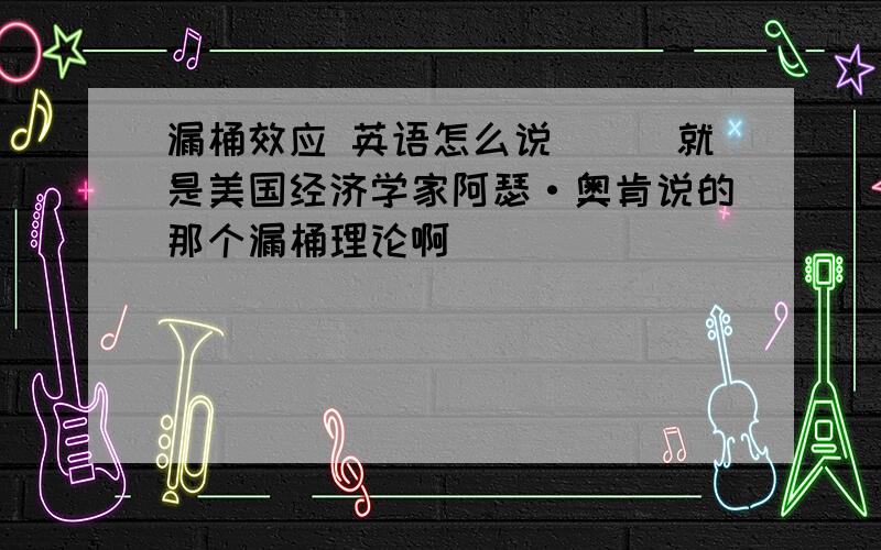 漏桶效应 英语怎么说```就是美国经济学家阿瑟·奥肯说的那个漏桶理论啊```