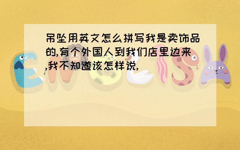 吊坠用英文怎么拼写我是卖饰品的,有个外国人到我们店里边来,我不知道该怎样说,