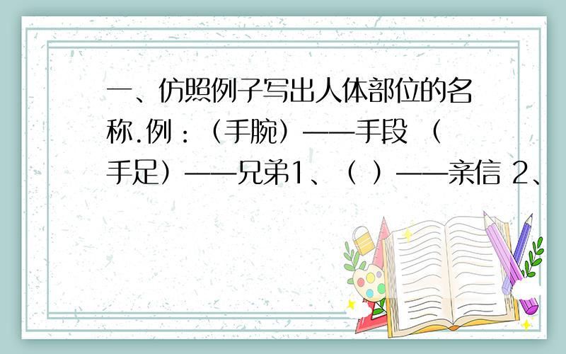 一、仿照例子写出人体部位的名称.例：（手腕）——手段 （手足）——兄弟1、（ ）——亲信 2、（ ）——宝贝3、（ ）——气量 4、（ ）——线索5、（ ）——助手 6、（ ）——男子7、（