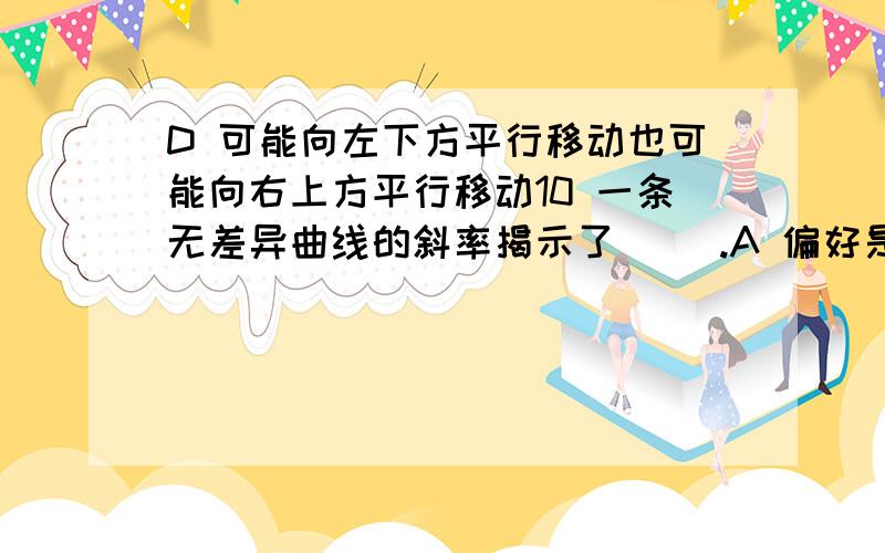 D 可能向左下方平行移动也可能向右上方平行移动10 一条无差异曲线的斜率揭示了（ ）.A 偏好是完全的 B 一个商品对另一个商品的边际替代率C 市场价格的比率 D 偏好是可传递的11 经济中短