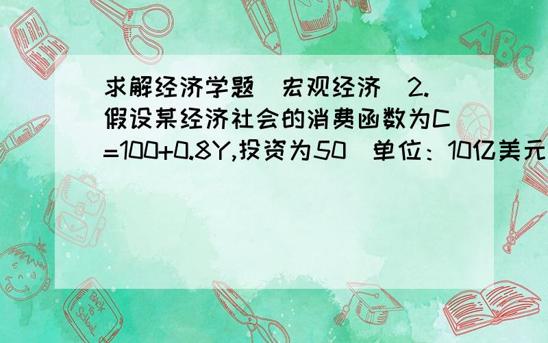 求解经济学题（宏观经济）2.假设某经济社会的消费函数为C=100+0.8Y,投资为50(单位：10亿美元).(1)求均衡收入、消费和储蓄；(2)若消费函数变为C=100+0.9Y,投资仍为50,收入为多少?(3)消费函数变化