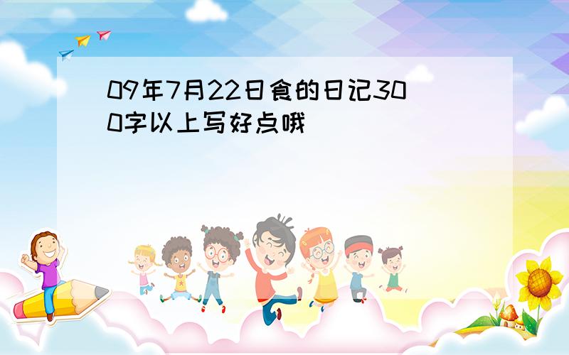 09年7月22日食的日记300字以上写好点哦