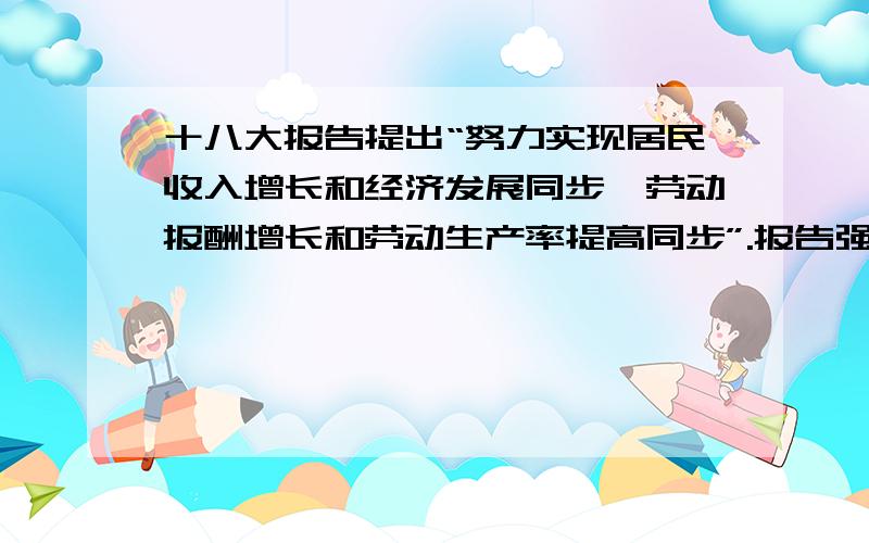 十八大报告提出“努力实现居民收入增长和经济发展同步、劳动报酬增长和劳动生产率提高同步”.报告强调“初次分配和再次分配都要兼顾效率和公平,再分配更加注重公平.结合经济生活知