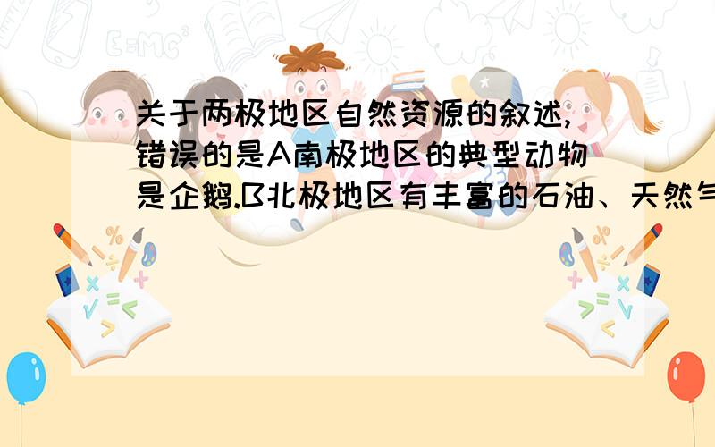 关于两极地区自然资源的叙述,错误的是A南极地区的典型动物是企鹅.B北极地区有丰富的石油、天然气、金属等资源.C地球上一半以上的淡水储存在两极地区.D南极地区有世界上最大的铁矿床.