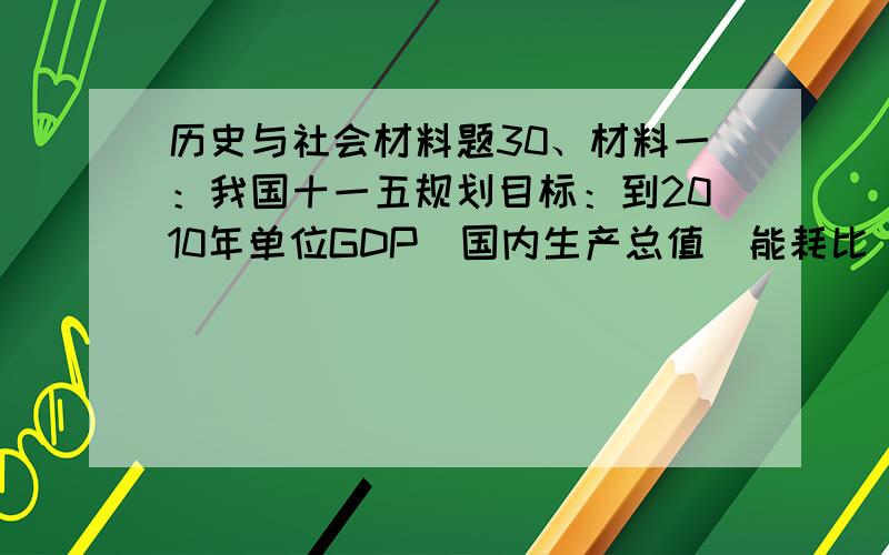 历史与社会材料题30、材料一：我国十一五规划目标：到2010年单位GDP（国内生产总值）能耗比“十五”期末降低20%,环境污染减少10%；发展循环经济,是建设资源节约型、环境友好型社会的重