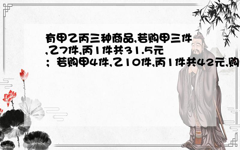 有甲乙丙三种商品,若购甲三件,乙7件,丙1件共31.5元；若购甲4件,乙10件,丙1件共42元,购甲乙丙各一件共?元在做不来就要死啦..