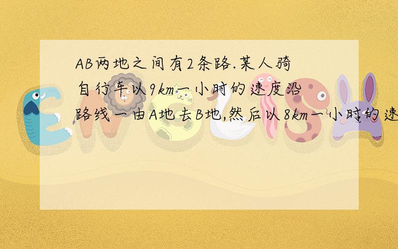 AB两地之间有2条路.某人骑自行车以9km一小时的速度沿路线一由A地去B地,然后以8km一小时的速度沿路线二由B返回A地.已知路线二比路线一少2km,所用时间少8分之一小时,求路线一的长度.