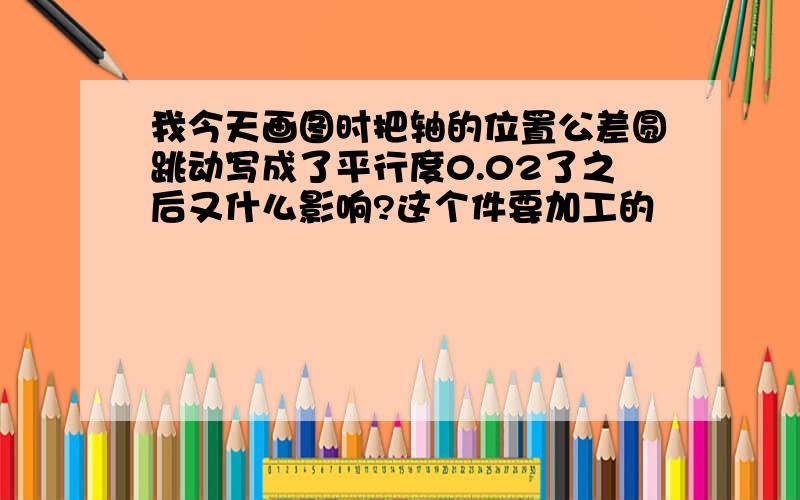 我今天画图时把轴的位置公差圆跳动写成了平行度0.02了之后又什么影响?这个件要加工的