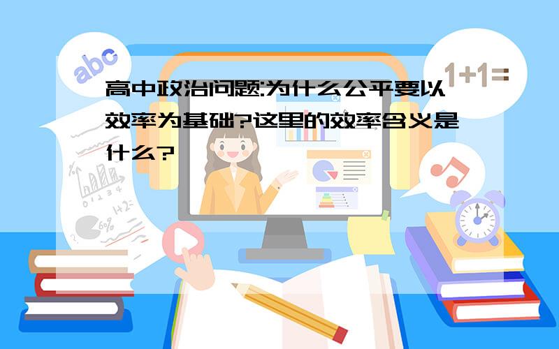 高中政治问题:为什么公平要以效率为基础?这里的效率含义是什么?