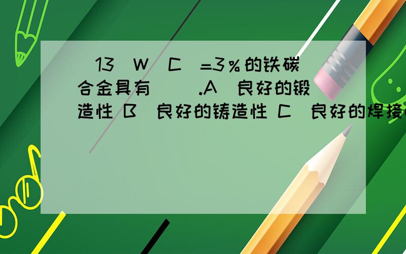 (13)W（C）=3％的铁碳合金具有( ).A．良好的锻造性 B．良好的铸造性 C．良好的焊接性 D．良好的热处理