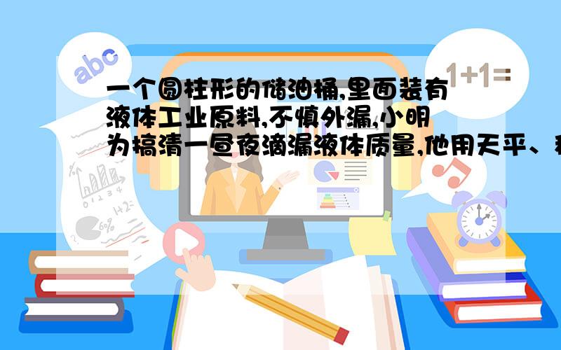 一个圆柱形的储油桶,里面装有液体工业原料,不慎外漏,小明为搞清一昼夜滴漏液体质量,他用天平、秒表、烧杯等仪器做实验：1.用天平称出烧杯的质量m1.2.将烧杯放在出口处,当第一滴液体到