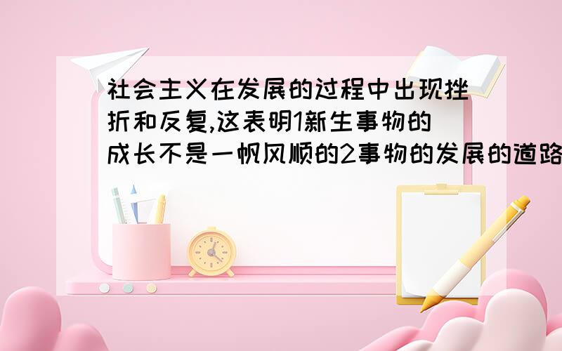 社会主义在发展的过程中出现挫折和反复,这表明1新生事物的成长不是一帆风顺的2事物的发展的道路是螺旋式的3历史有时会向后作巨大的跳跃4社会形态更替的斗争是长期的,1234,这个3你怎么