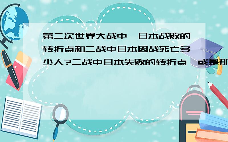 第二次世界大战中,日本战败的转折点和二战中日本因战死亡多少人?二战中日本失败的转折点,或是那场战役?因为战争日本死亡多少人（包括日本本土和战场上的）?