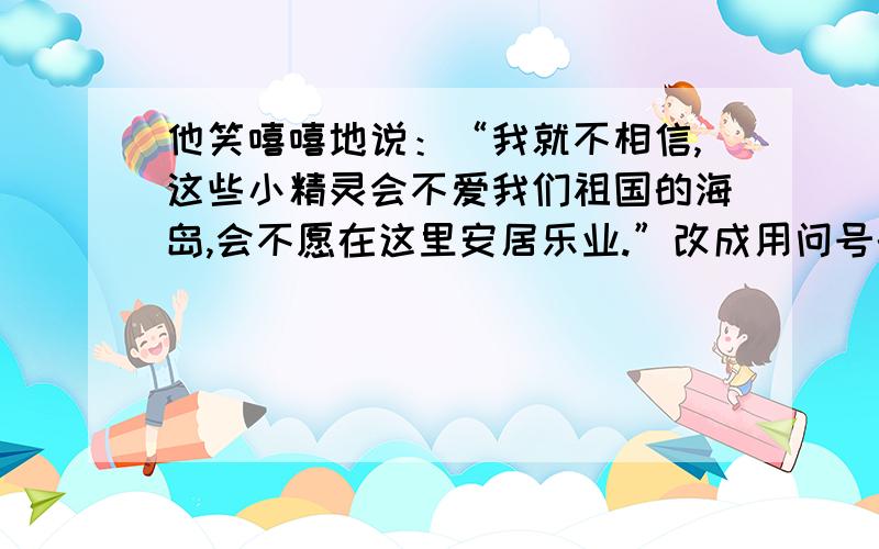 他笑嘻嘻地说：“我就不相信,这些小精灵会不爱我们祖国的海岛,会不愿在这里安居乐业.”改成用问号的句他笑嘻嘻地说：“我就不相信,这些小精灵会不爱我们祖国的海岛,会不愿在这里安