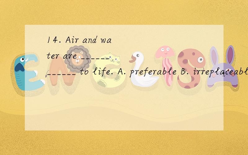 14. Air and water are ____________ to life. A. preferable B. irreplaceable C. acceptable D. indispe