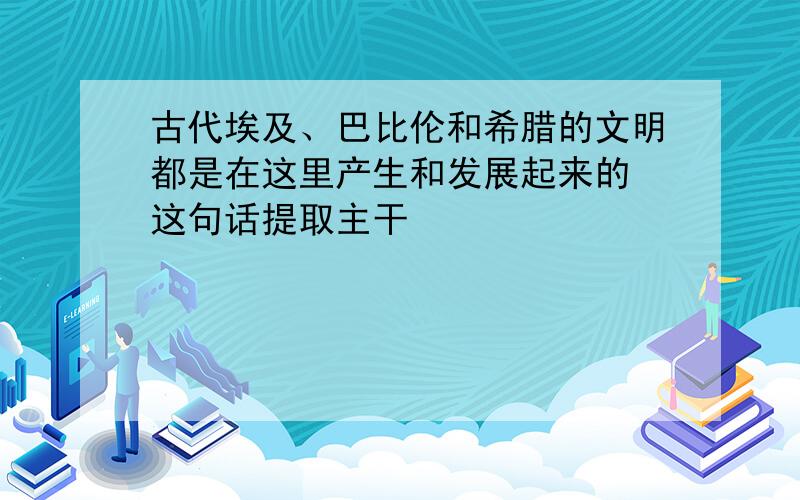 古代埃及、巴比伦和希腊的文明都是在这里产生和发展起来的 这句话提取主干