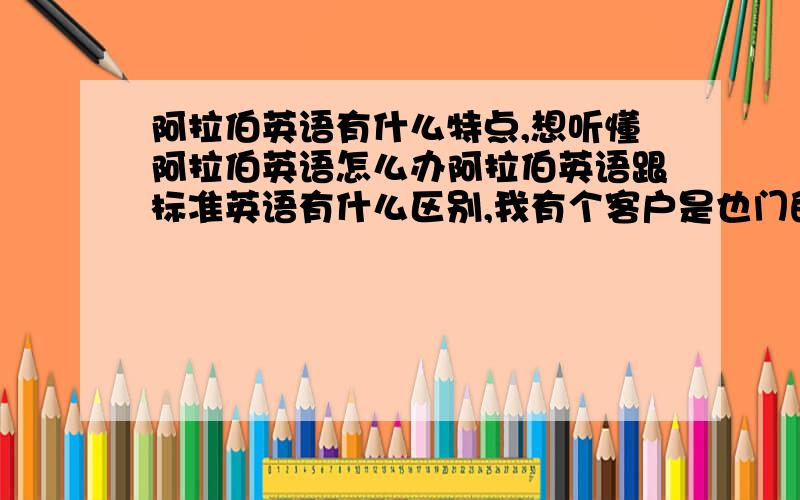 阿拉伯英语有什么特点,想听懂阿拉伯英语怎么办阿拉伯英语跟标准英语有什么区别,我有个客户是也门的,讲的是阿拉伯语,他那英语我很崩溃啊,还有有什么好的听力资源以及电影什么的可以