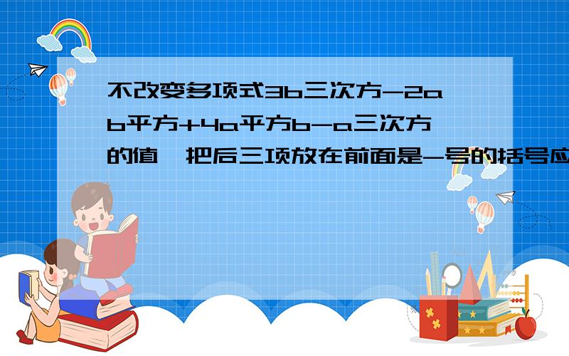 不改变多项式3b三次方-2ab平方+4a平方b-a三次方的值,把后三项放在前面是-号的括号应该是3b³-（                    ）?