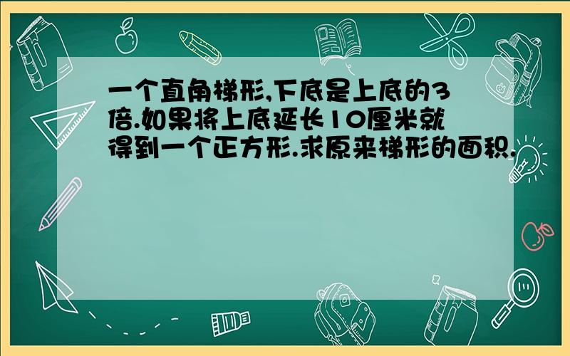 一个直角梯形,下底是上底的3倍.如果将上底延长10厘米就得到一个正方形.求原来梯形的面积.