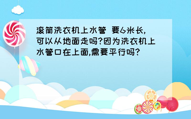 滚筒洗衣机上水管 要6米长,可以从地面走吗?因为洗衣机上水管口在上面,需要平行吗?