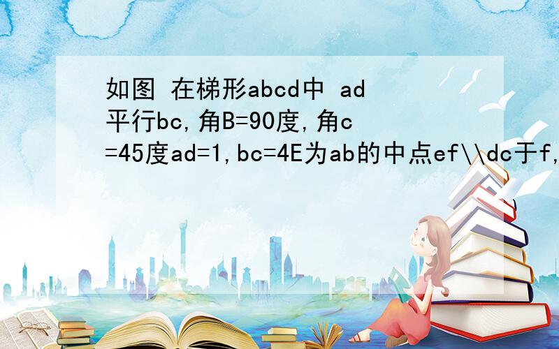 如图 在梯形abcd中 ad平行bc,角B=90度,角c=45度ad=1,bc=4E为ab的中点ef\\dc于f,ef=?