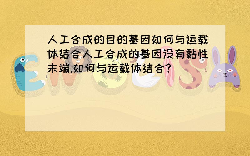 人工合成的目的基因如何与运载体结合人工合成的基因没有黏性末端,如何与运载体结合?