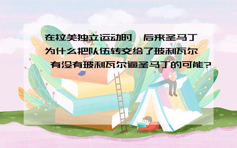 在拉美独立运动时,后来圣马丁为什么把队伍转交给了玻利瓦尔 有没有玻利瓦尔逼圣马丁的可能?