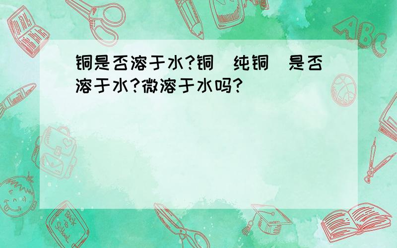 铜是否溶于水?铜（纯铜）是否溶于水?微溶于水吗?