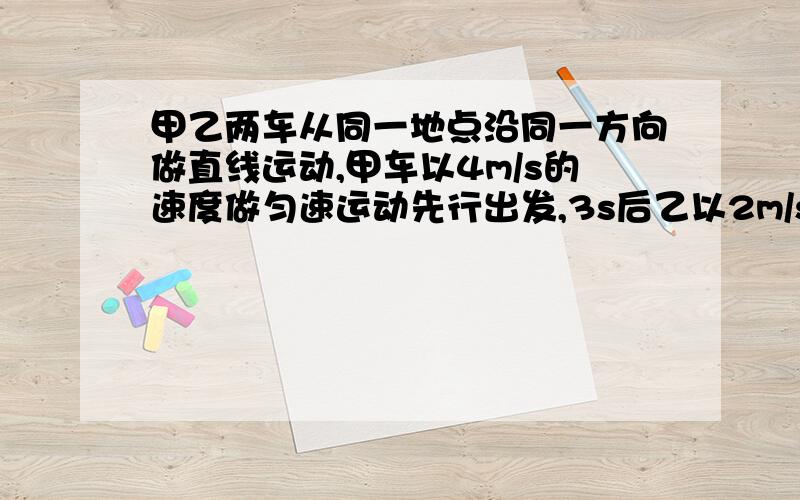 甲乙两车从同一地点沿同一方向做直线运动,甲车以4m/s的速度做匀速运动先行出发,3s后乙以2m/s的加速度做初速度为零的匀加速运动．求：（1）乙车启动后经多长时间追上甲车（2）在乙车追