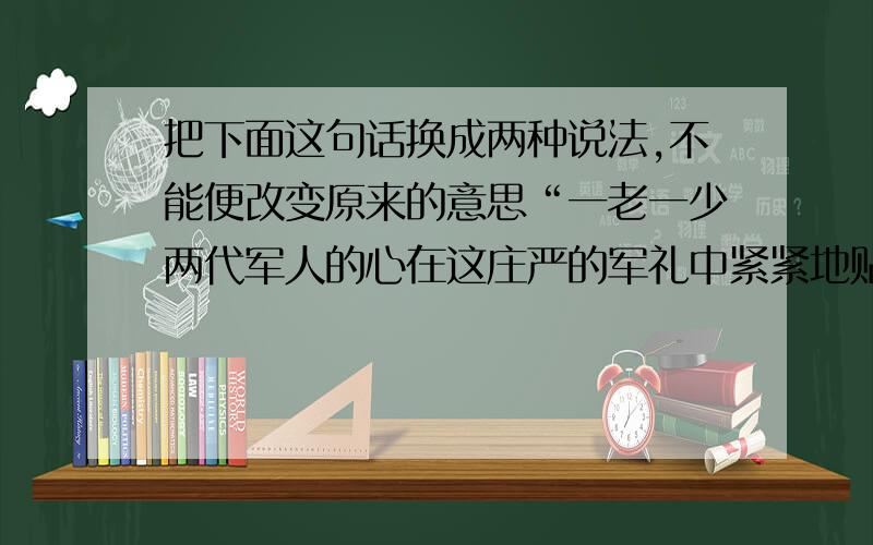 把下面这句话换成两种说法,不能便改变原来的意思“一老一少两代军人的心在这庄严的军礼中紧紧地贴在一起了.”（ ）.（ ）.