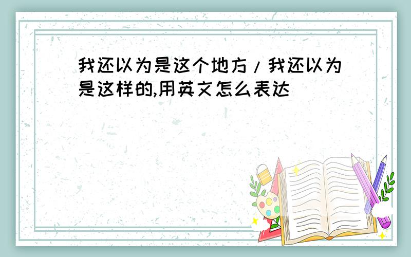 我还以为是这个地方/我还以为是这样的,用英文怎么表达