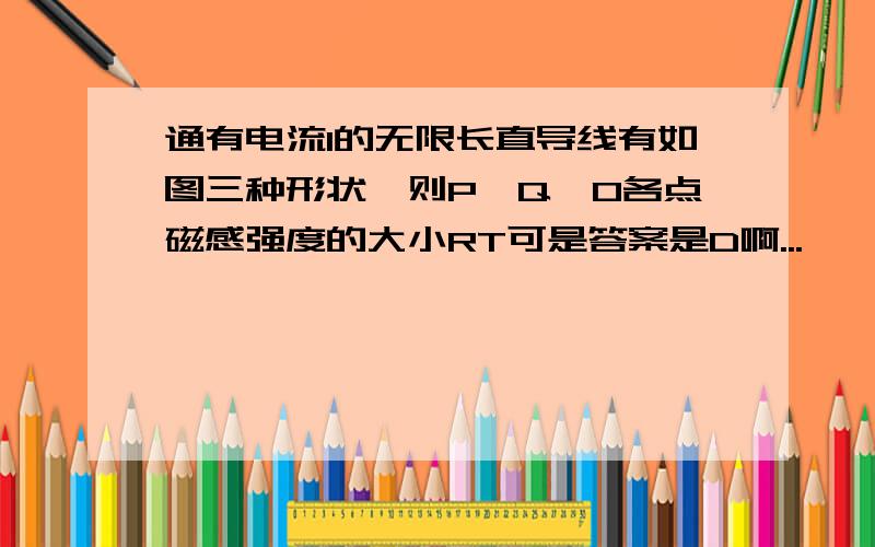 通有电流I的无限长直导线有如图三种形状,则P,Q,O各点磁感强度的大小RT可是答案是D啊...