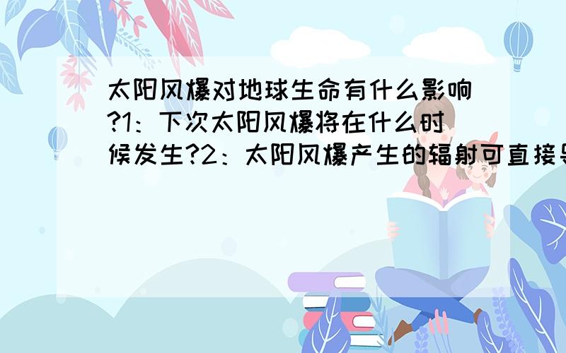 太阳风爆对地球生命有什么影响?1：下次太阳风爆将在什么时候发生?2：太阳风爆产生的辐射可直接导致地表生物死亡吗?3：太阳风爆会改变地表温度吗?大概会改变多少度?4:太阳风爆对地球影