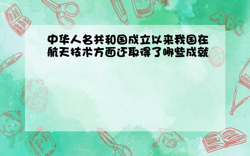 中华人名共和国成立以来我国在航天技术方面还取得了哪些成就