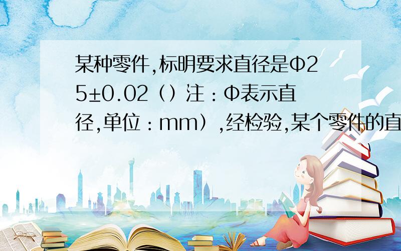 某种零件,标明要求直径是Φ25±0.02（）注：Φ表示直径,单位：mm）,经检验,某个零件的直径是24.95妈妈,那么它