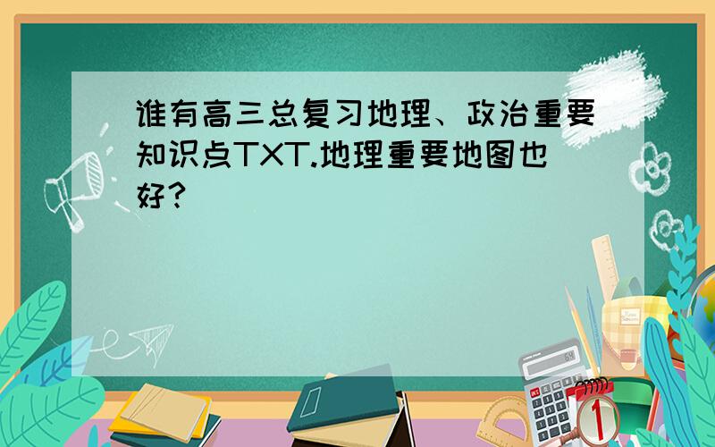 谁有高三总复习地理、政治重要知识点TXT.地理重要地图也好?