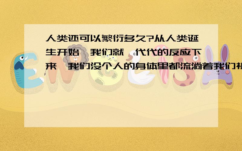 人类还可以繁衍多久?从人类诞生开始,我们就一代代的反应下来,我们没个人的身体里都流淌着我们祖先的血液,如果没有他们,或者我们以上的某一代人,我们就不可能这么幸运的来到这个世界