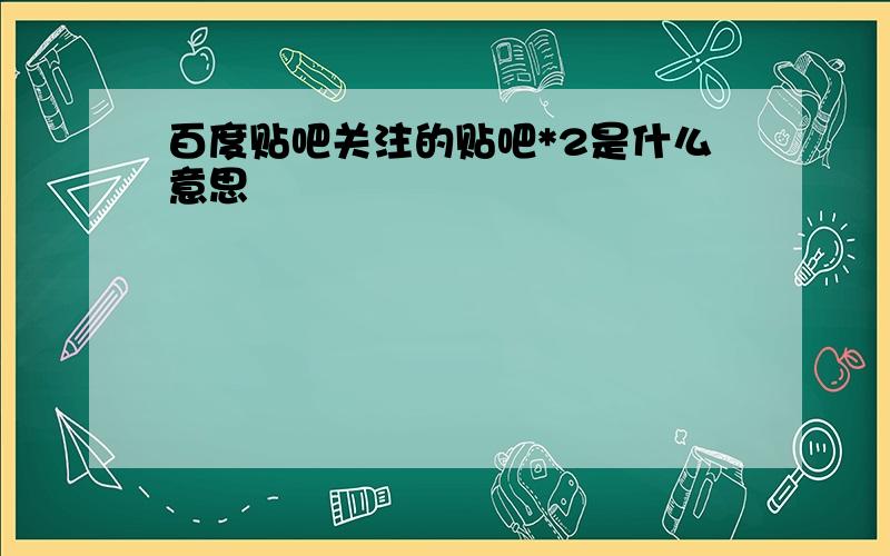 百度贴吧关注的贴吧*2是什么意思