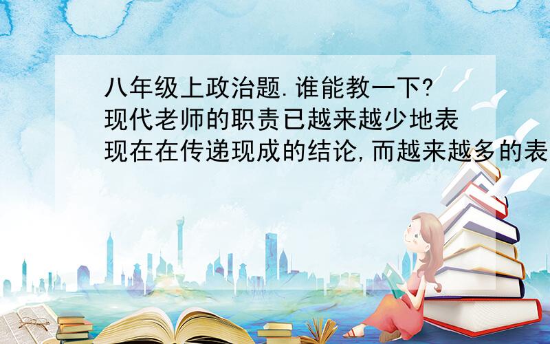 八年级上政治题.谁能教一下?现代老师的职责已越来越少地表现在在传递现成的结论,而越来越多的表现在激励学生思考里除了他的正式职能以外，他将越来越成为一位顾问，一为交换意见的