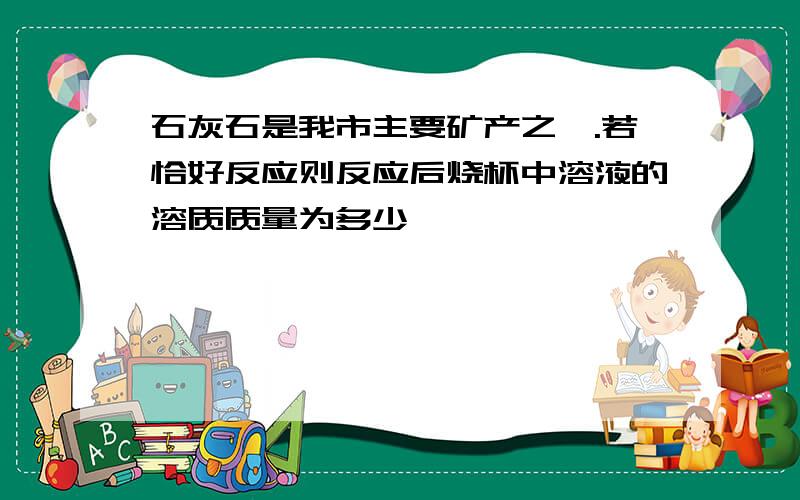 石灰石是我市主要矿产之一.若恰好反应则反应后烧杯中溶液的溶质质量为多少