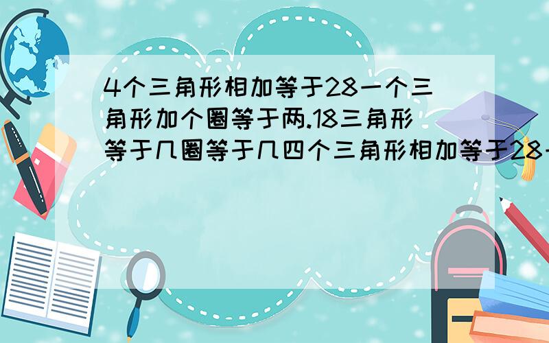 4个三角形相加等于28一个三角形加个圈等于两.18三角形等于几圈等于几四个三角形相加等于28一个三角形加两个圆等于18问三角形等于多少圆等于多少