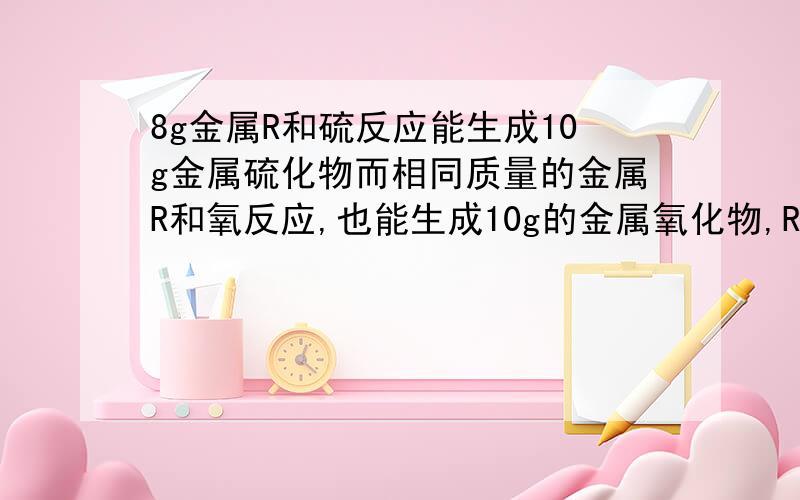 8g金属R和硫反应能生成10g金属硫化物而相同质量的金属R和氧反应,也能生成10g的金属氧化物,R的原子量为?