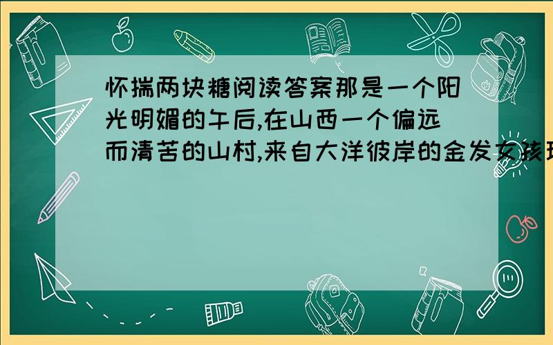 怀揣两块糖阅读答案那是一个阳光明媚的午后,在山西一个偏远而清苦的山村,来自大洋彼岸的金发女孩玛丽亚,正在心中慨叹这里的生活实在太穷了.忽然,她的目光被一株百年老树下那位白发