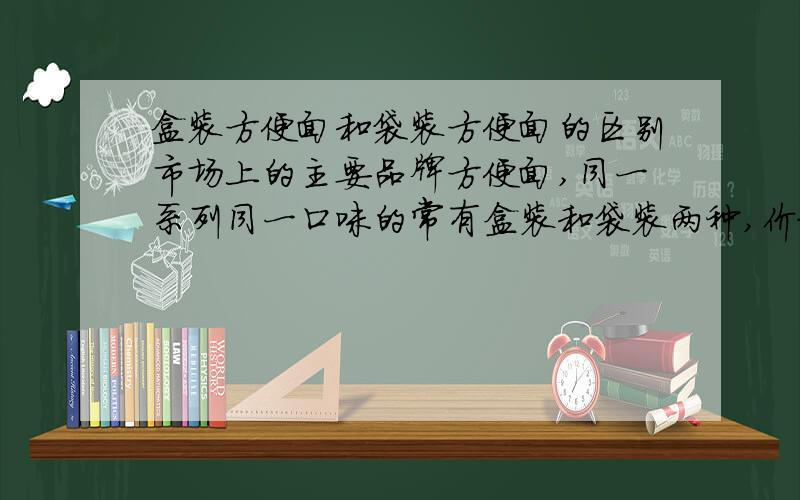 盒装方便面和袋装方便面的区别市场上的主要品牌方便面,同一系列同一口味的常有盒装和袋装两种,价格差距很大,似乎不只是额外包装和运输的成本.请问了解行情的人士,盒装方便面抛去包