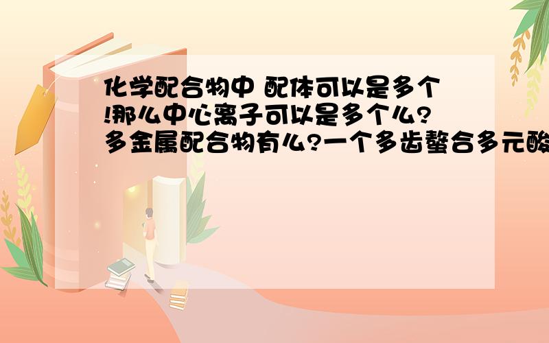 化学配合物中 配体可以是多个!那么中心离子可以是多个么?多金属配合物有么?一个多齿螯合多元酸.（假设12元酸）它的配合物能连接几个中心离子?有没有这个可能朋友。多核我知道 我现在