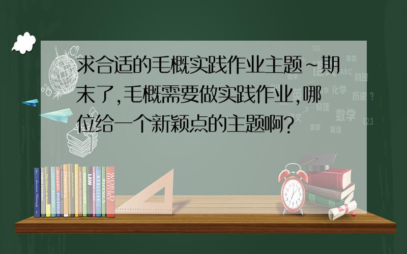 求合适的毛概实践作业主题~期末了,毛概需要做实践作业,哪位给一个新颖点的主题啊?