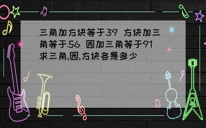 三角加方块等于39 方块加三角等于56 园加三角等于91求三角,园,方块各是多少