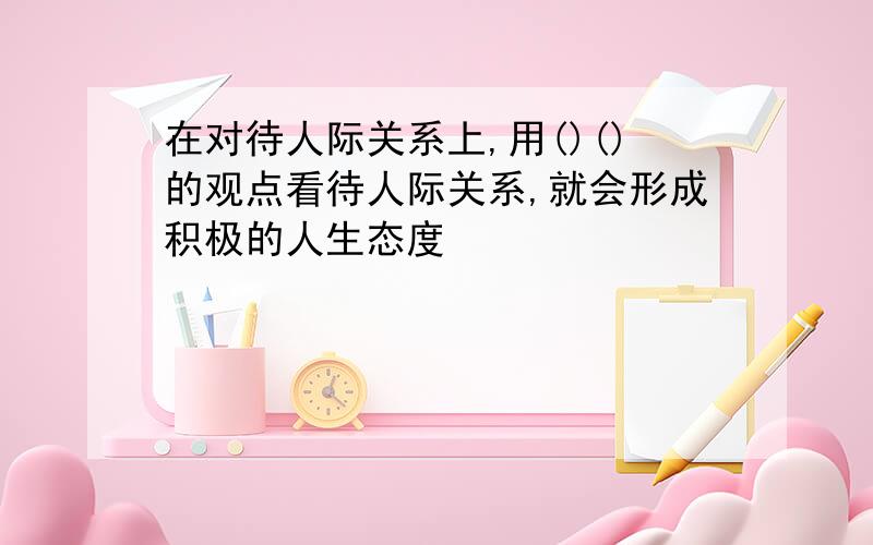 在对待人际关系上,用()()的观点看待人际关系,就会形成积极的人生态度