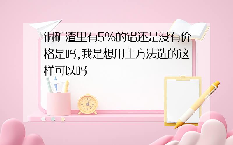 铜矿渣里有5%的铝还是没有价格是吗,我是想用土方法选的这样可以吗